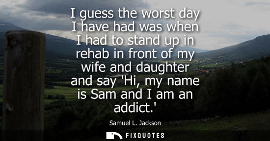 Small: I guess the worst day I have had was when I had to stand up in rehab in front of my wife and daughter a