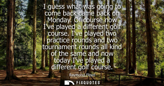 Small: I guess what was going to come back came back on Monday. Of course now Ive played a different golf cour
