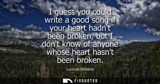 Small: I guess you could write a good song if your heart hadnt been broken, but I dont know of anyone whose he