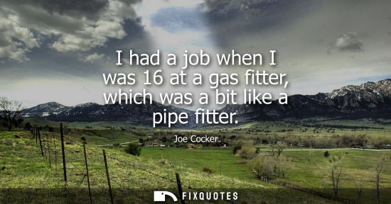 Small: I had a job when I was 16 at a gas fitter, which was a bit like a pipe fitter
