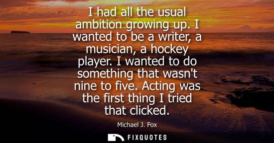 Small: I had all the usual ambition growing up. I wanted to be a writer, a musician, a hockey player. I wanted to do 