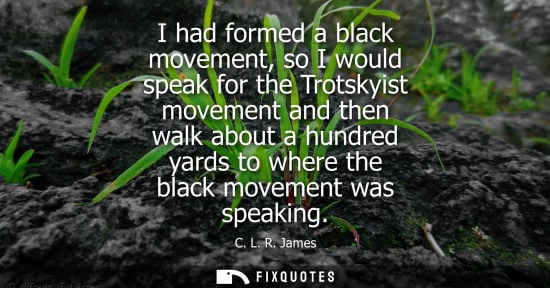 Small: I had formed a black movement, so I would speak for the Trotskyist movement and then walk about a hundred yard