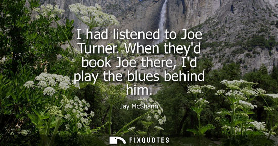 Small: I had listened to Joe Turner. When theyd book Joe there, Id play the blues behind him