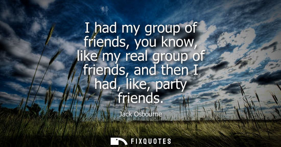Small: I had my group of friends, you know, like my real group of friends, and then I had, like, party friends