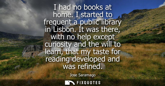 Small: I had no books at home. I started to frequent a public library in Lisbon. It was there, with no help except cu