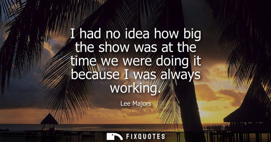 Small: I had no idea how big the show was at the time we were doing it because I was always working
