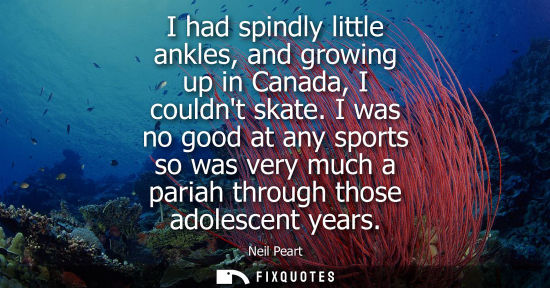 Small: I had spindly little ankles, and growing up in Canada, I couldnt skate. I was no good at any sports so 