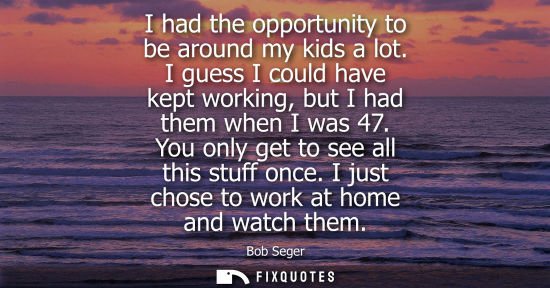 Small: I had the opportunity to be around my kids a lot. I guess I could have kept working, but I had them whe