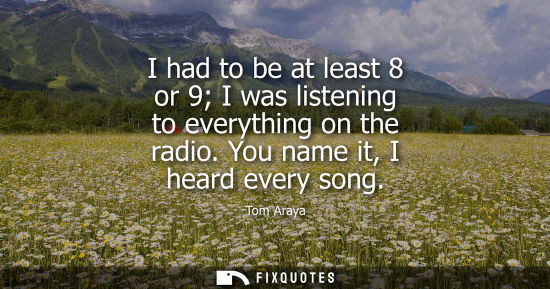 Small: I had to be at least 8 or 9 I was listening to everything on the radio. You name it, I heard every song