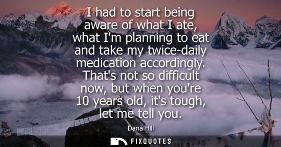Small: I had to start being aware of what I ate, what Im planning to eat and take my twice-daily medication ac