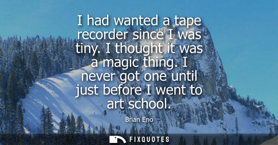 Small: I had wanted a tape recorder since I was tiny. I thought it was a magic thing. I never got one until ju