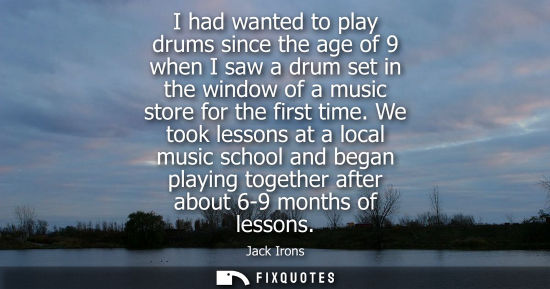 Small: I had wanted to play drums since the age of 9 when I saw a drum set in the window of a music store for 