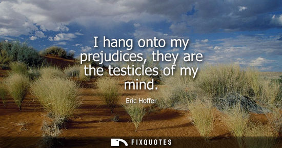 Small: I hang onto my prejudices, they are the testicles of my mind