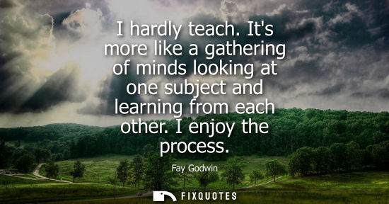 Small: I hardly teach. Its more like a gathering of minds looking at one subject and learning from each other.