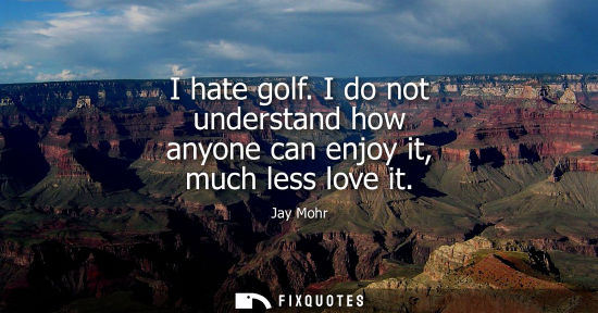 Small: I hate golf. I do not understand how anyone can enjoy it, much less love it