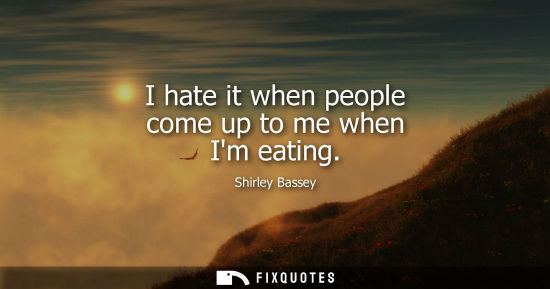 Small: I hate it when people come up to me when Im eating