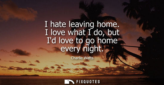 Small: I hate leaving home. I love what I do, but Id love to go home every night