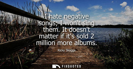 Small: I hate negative songs I wont sing them. It doesnt matter if its sold 2 million more albums