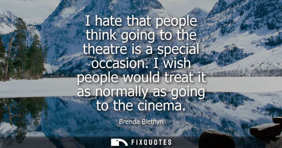 Small: I hate that people think going to the theatre is a special occasion. I wish people would treat it as no