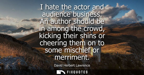 Small: I hate the actor and audience business. An author should be in among the crowd, kicking their shins or cheerin