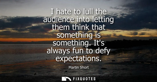 Small: I hate to lull the audience into letting them think that something is something. Its always fun to defy