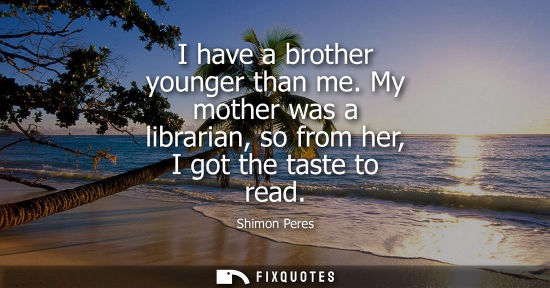 Small: I have a brother younger than me. My mother was a librarian, so from her, I got the taste to read