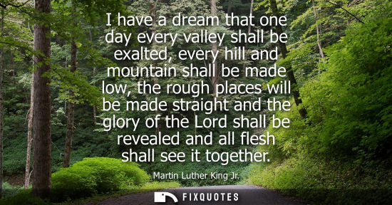 Small: I have a dream that one day every valley shall be exalted, every hill and mountain shall be made low, the roug