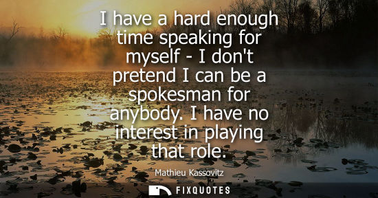 Small: I have a hard enough time speaking for myself - I dont pretend I can be a spokesman for anybody. I have