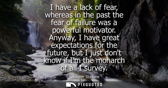Small: I have a lack of fear, whereas in the past the fear of failure was a powerful motivator. Anyway, I have