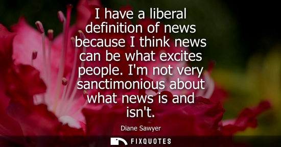 Small: I have a liberal definition of news because I think news can be what excites people. Im not very sancti