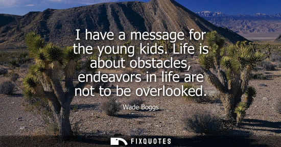 Small: I have a message for the young kids. Life is about obstacles, endeavors in life are not to be overlooke