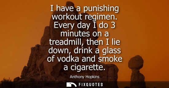 Small: I have a punishing workout regimen. Every day I do 3 minutes on a treadmill, then I lie down, drink a glass of