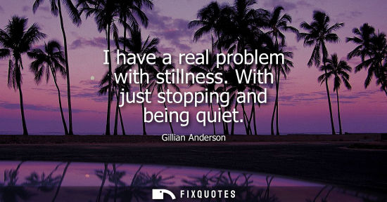 Small: I have a real problem with stillness. With just stopping and being quiet