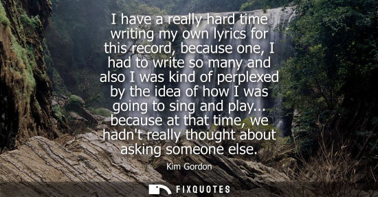 Small: I have a really hard time writing my own lyrics for this record, because one, I had to write so many an