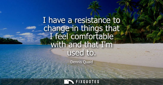 Small: I have a resistance to change in things that I feel comfortable with and that Im used to