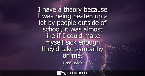 Small: I have a theory because I was being beaten up a lot by people outside of school, it was almost like if 