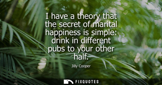 Small: I have a theory that the secret of marital happiness is simple: drink in different pubs to your other h