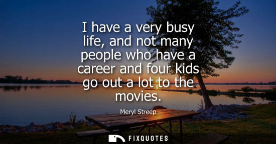 Small: I have a very busy life, and not many people who have a career and four kids go out a lot to the movies
