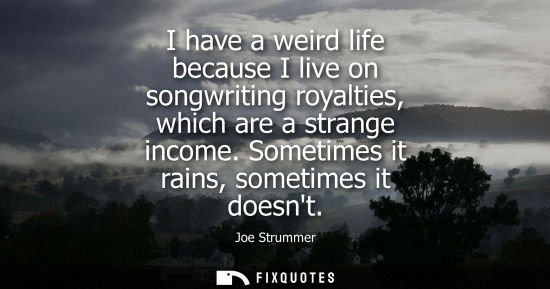 Small: I have a weird life because I live on songwriting royalties, which are a strange income. Sometimes it r