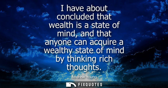 Small: I have about concluded that wealth is a state of mind, and that anyone can acquire a wealthy state of m