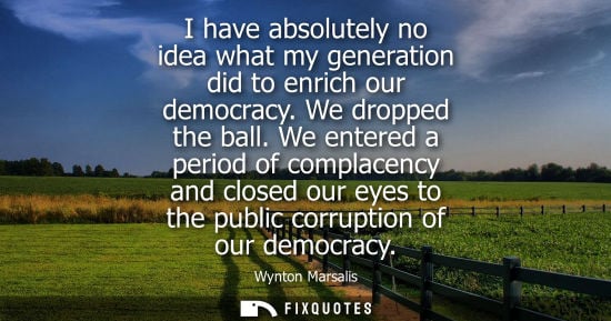Small: I have absolutely no idea what my generation did to enrich our democracy. We dropped the ball.