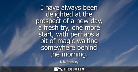 Small: I have always been delighted at the prospect of a new day, a fresh try, one more start, with perhaps a 