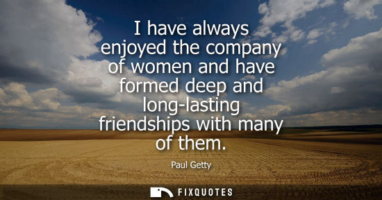 Small: I have always enjoyed the company of women and have formed deep and long-lasting friendships with many 