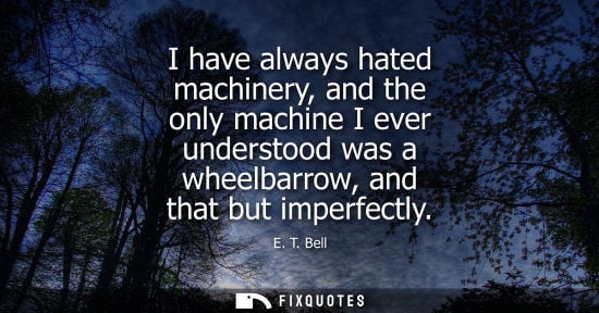 Small: I have always hated machinery, and the only machine I ever understood was a wheelbarrow, and that but i