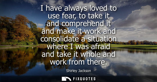 Small: I have always loved to use fear, to take it and comprehend it and make it work and consolidate a situat