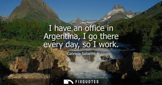 Small: I have an office in Argentina, I go there every day, so I work