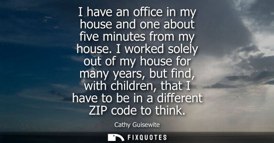 Small: I have an office in my house and one about five minutes from my house. I worked solely out of my house for man