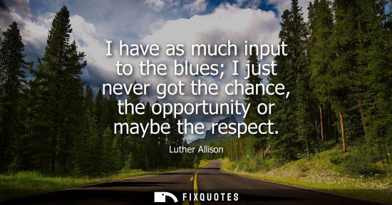 Small: I have as much input to the blues I just never got the chance, the opportunity or maybe the respect
