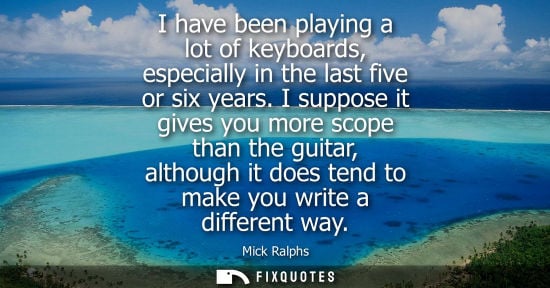 Small: I have been playing a lot of keyboards, especially in the last five or six years. I suppose it gives yo