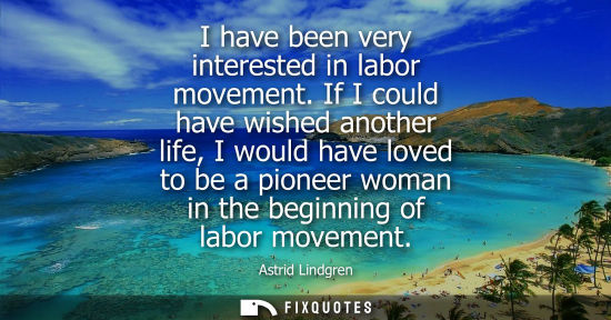 Small: I have been very interested in labor movement. If I could have wished another life, I would have loved 